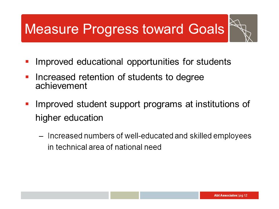 Abt Associates | pg 12 Measure Progress toward Goals  Improved educational opportunities for students  Increased retention of students to degree achievement  Improved student support programs at institutions of higher education –Increased numbers of well-educated and skilled employees in technical area of national need