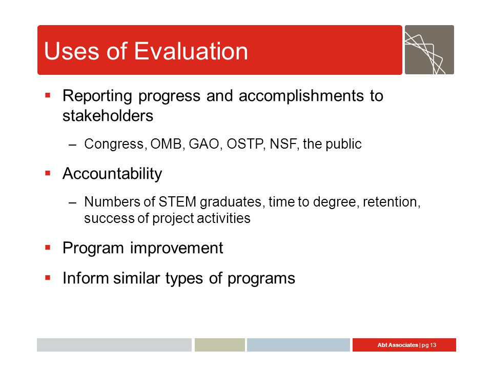 Abt Associates | pg 13 Uses of Evaluation  Reporting progress and accomplishments to stakeholders –Congress, OMB, GAO, OSTP, NSF, the public  Accountability –Numbers of STEM graduates, time to degree, retention, success of project activities  Program improvement  Inform similar types of programs