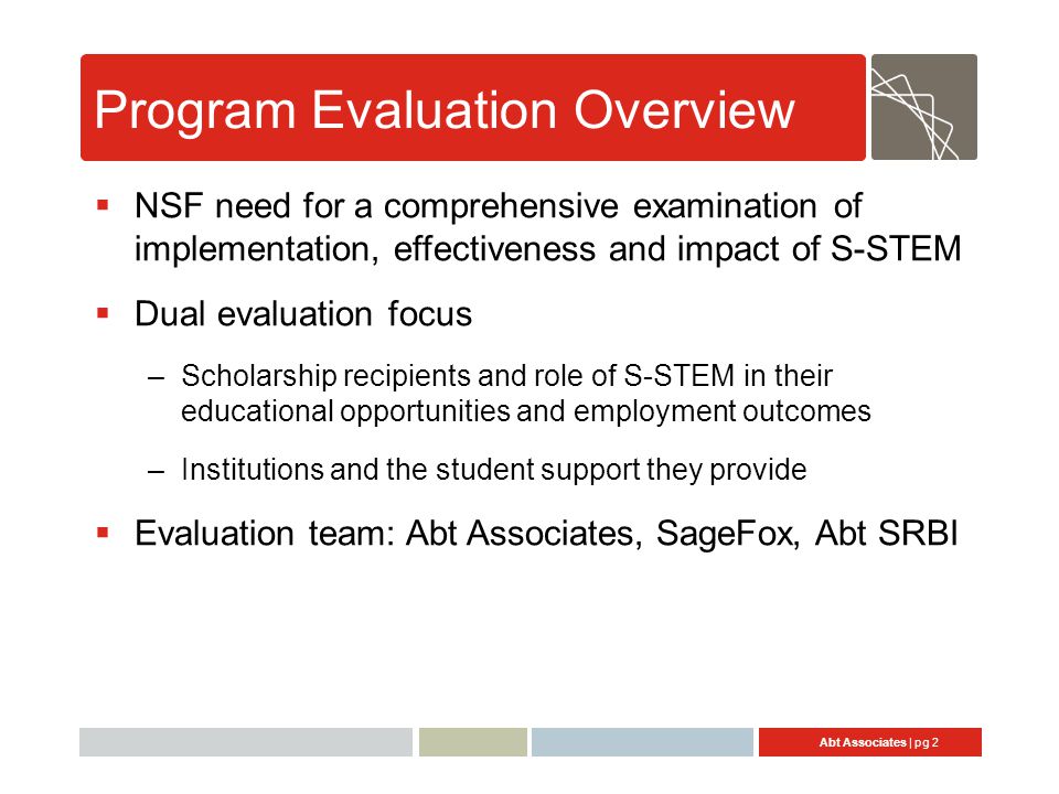 Abt Associates | pg 2 Program Evaluation Overview  NSF need for a comprehensive examination of implementation, effectiveness and impact of S-STEM  Dual evaluation focus –Scholarship recipients and role of S-STEM in their educational opportunities and employment outcomes –Institutions and the student support they provide  Evaluation team: Abt Associates, SageFox, Abt SRBI