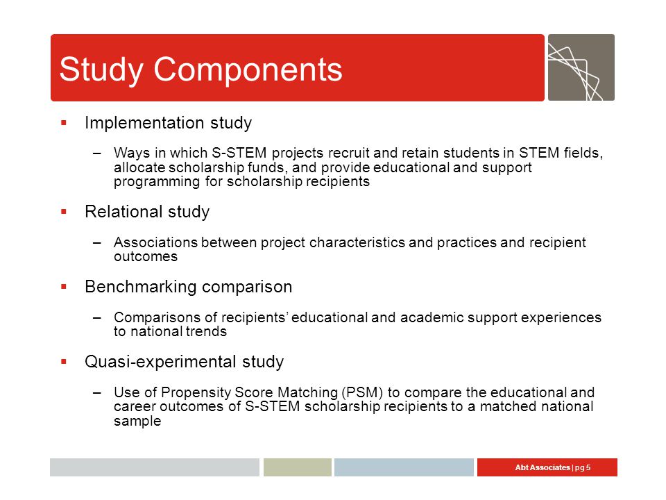Abt Associates | pg 5 Study Components  Implementation study –Ways in which S-STEM projects recruit and retain students in STEM fields, allocate scholarship funds, and provide educational and support programming for scholarship recipients  Relational study –Associations between project characteristics and practices and recipient outcomes  Benchmarking comparison –Comparisons of recipients’ educational and academic support experiences to national trends  Quasi-experimental study –Use of Propensity Score Matching (PSM) to compare the educational and career outcomes of S-STEM scholarship recipients to a matched national sample