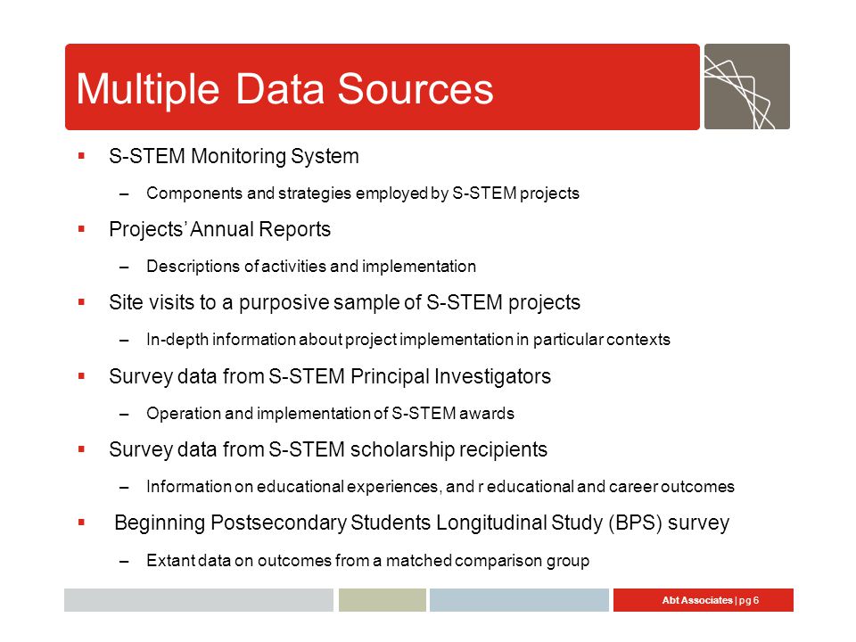 Abt Associates | pg 6 Multiple Data Sources  S-STEM Monitoring System –Components and strategies employed by S-STEM projects  Projects’ Annual Reports –Descriptions of activities and implementation  Site visits to a purposive sample of S-STEM projects –In-depth information about project implementation in particular contexts  Survey data from S-STEM Principal Investigators –Operation and implementation of S-STEM awards  Survey data from S-STEM scholarship recipients –Information on educational experiences, and r educational and career outcomes  Beginning Postsecondary Students Longitudinal Study (BPS) survey –Extant data on outcomes from a matched comparison group