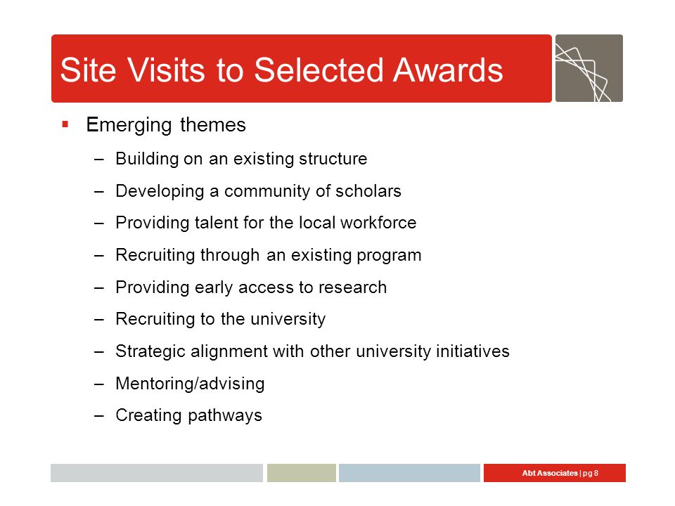 Abt Associates | pg 8 Site Visits to Selected Awards  Emerging themes –Building on an existing structure –Developing a community of scholars –Providing talent for the local workforce –Recruiting through an existing program –Providing early access to research –Recruiting to the university –Strategic alignment with other university initiatives –Mentoring/advising –Creating pathways