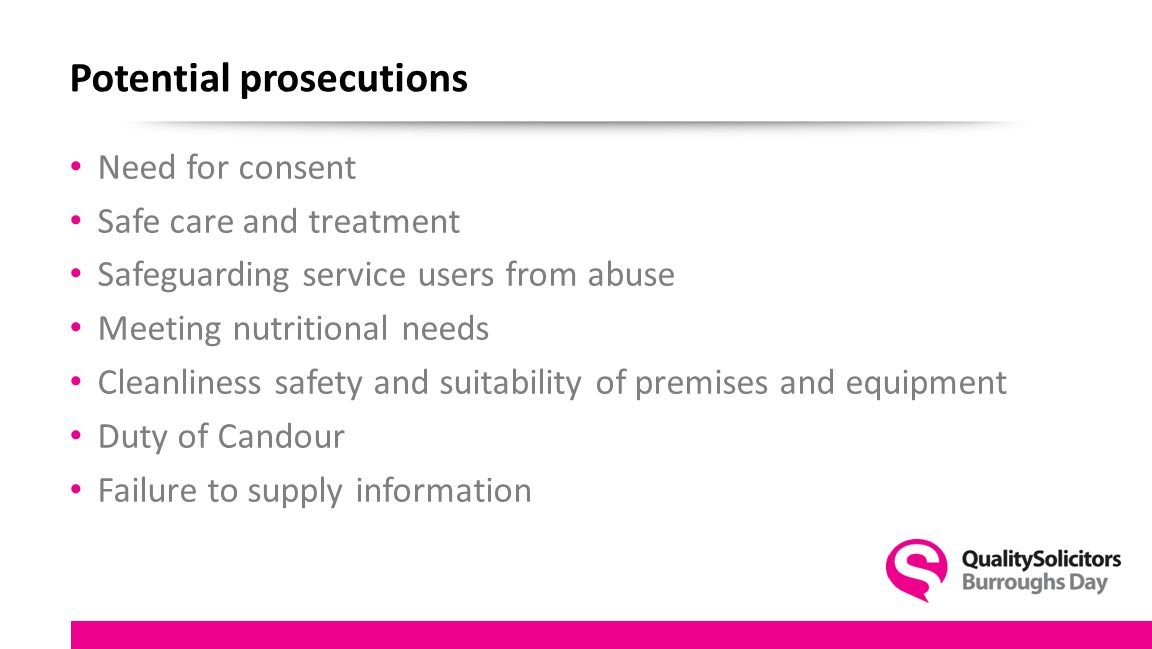 Potential prosecutions Need for consent Safe care and treatment Safeguarding service users from abuse Meeting nutritional needs Cleanliness safety and suitability of premises and equipment Duty of Candour Failure to supply information