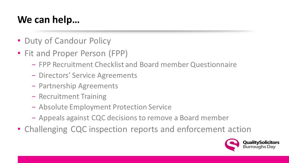 We can help… Duty of Candour Policy Fit and Proper Person (FPP) −FPP Recruitment Checklist and Board member Questionnaire −Directors’ Service Agreements −Partnership Agreements −Recruitment Training −Absolute Employment Protection Service −Appeals against CQC decisions to remove a Board member Challenging CQC inspection reports and enforcement action