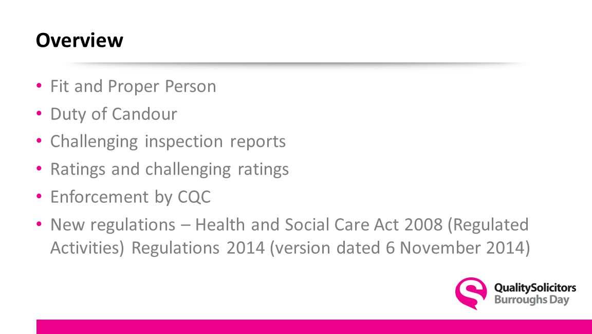 Overview Fit and Proper Person Duty of Candour Challenging inspection reports Ratings and challenging ratings Enforcement by CQC New regulations – Health and Social Care Act 2008 (Regulated Activities) Regulations 2014 (version dated 6 November 2014)