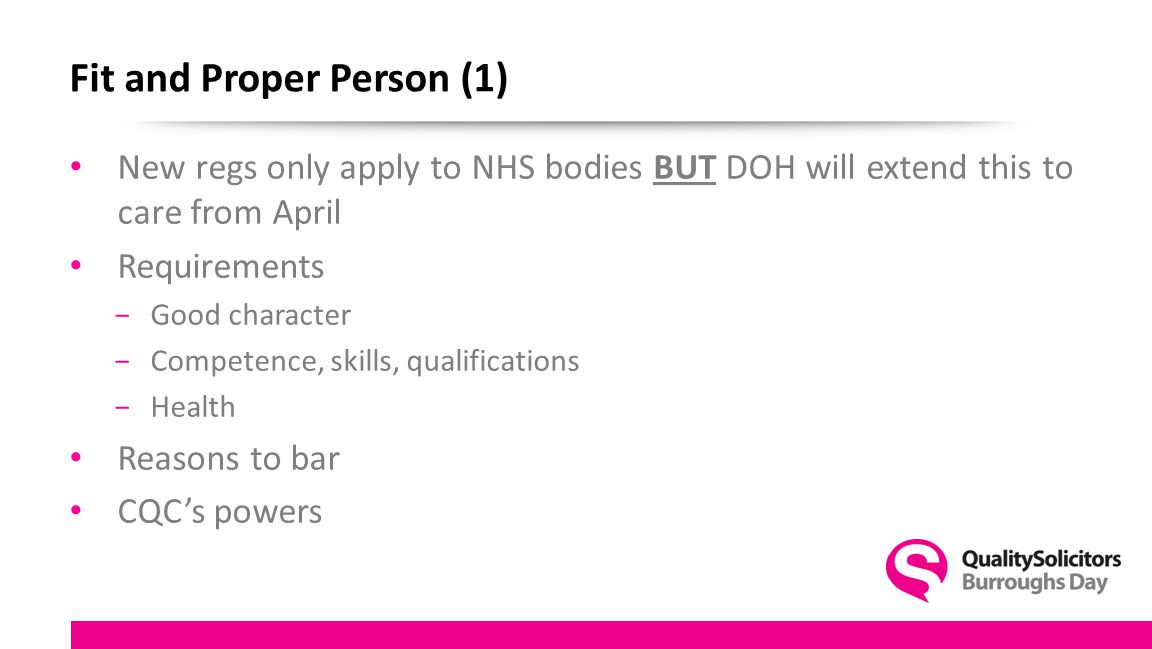 Fit and Proper Person (1) New regs only apply to NHS bodies BUT DOH will extend this to care from April Requirements −Good character −Competence, skills, qualifications −Health Reasons to bar CQC’s powers
