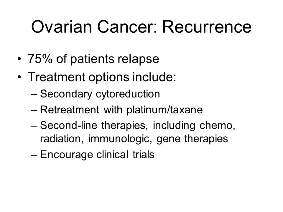 Ovarian Cancer: Recurrence 75% of patients relapse Treatment options include: –Secondary cytoreduction –Retreatment with platinum/taxane –Second-line therapies, including chemo, radiation, immunologic, gene therapies –Encourage clinical trials