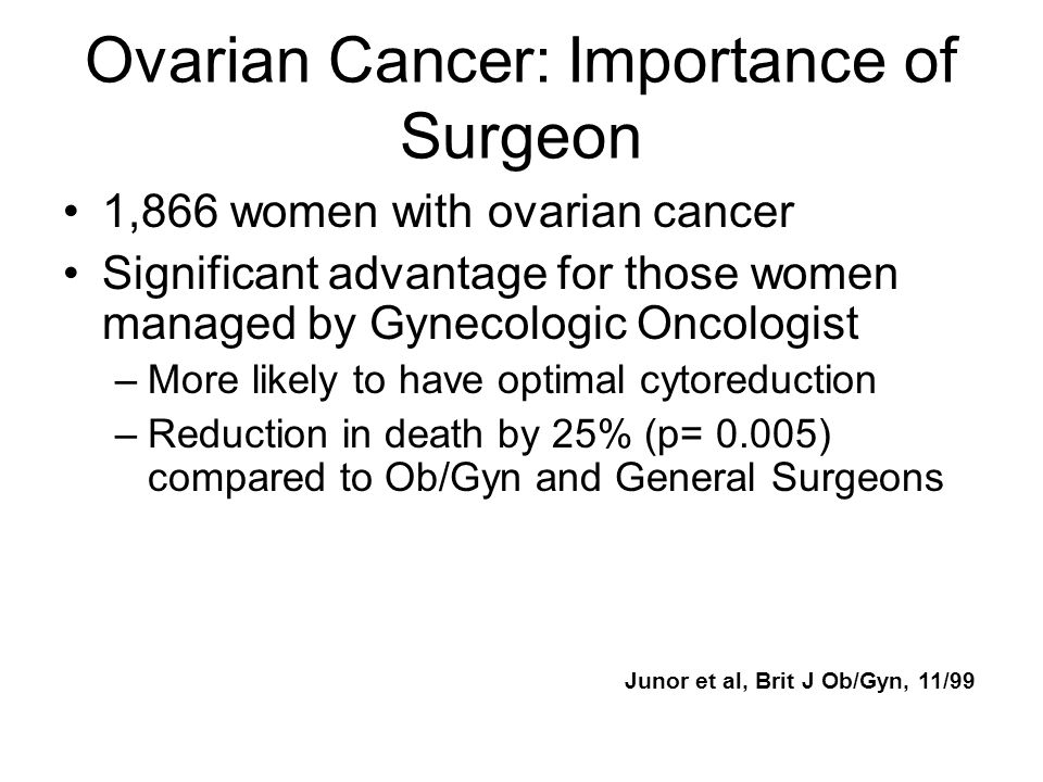 Ovarian Cancer: Importance of Surgeon 1,866 women with ovarian cancer Significant advantage for those women managed by Gynecologic Oncologist –More likely to have optimal cytoreduction –Reduction in death by 25% (p= 0.005) compared to Ob/Gyn and General Surgeons Junor et al, Brit J Ob/Gyn, 11/99