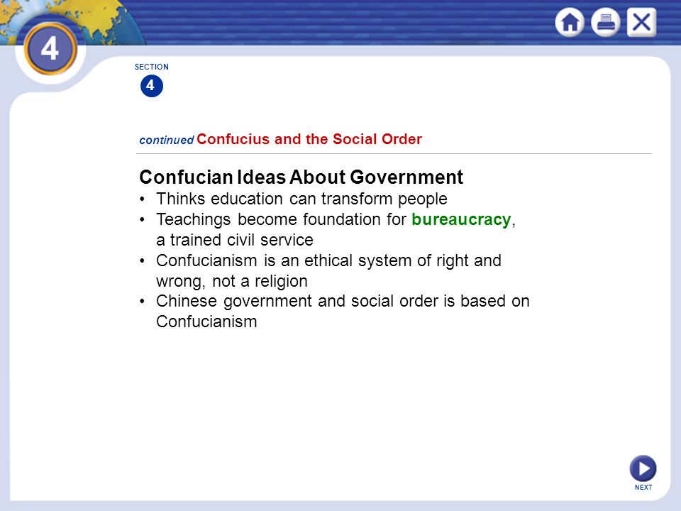 NEXT Confucian Ideas About Government Thinks education can transform people Teachings become foundation for bureaucracy, a trained civil service Confucianism is an ethical system of right and wrong, not a religion Chinese government and social order is based on Confucianism continued Confucius and the Social Order SECTION 4