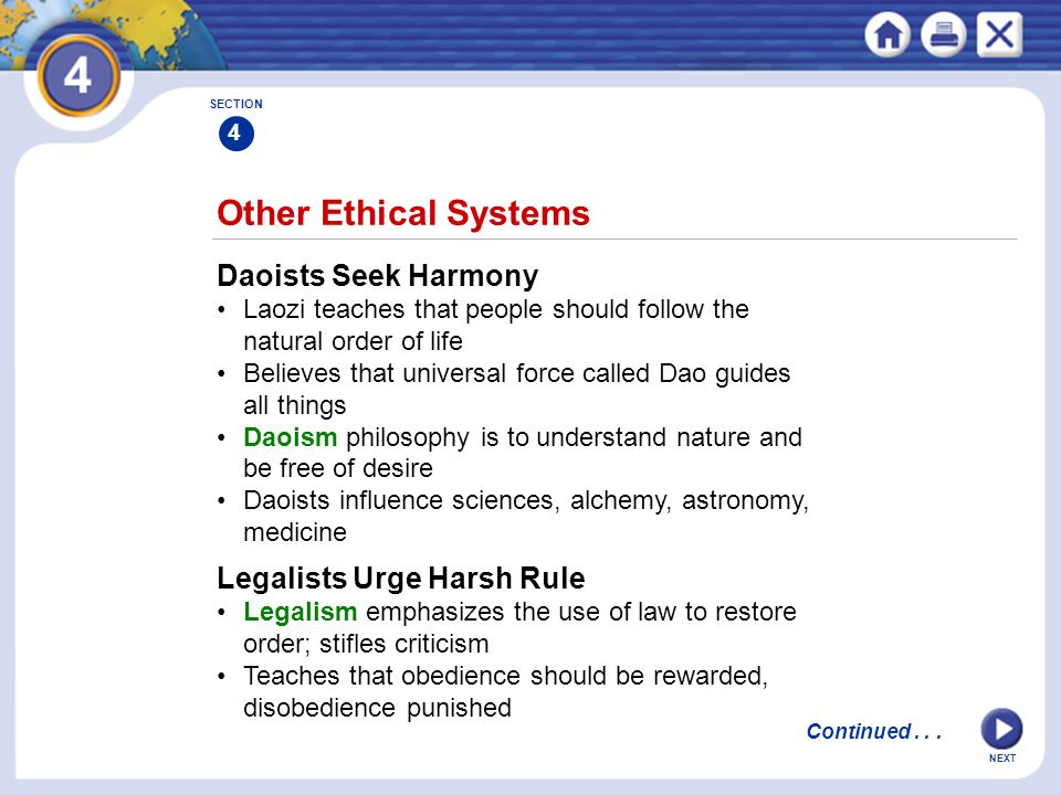 NEXT Other Ethical Systems Daoists Seek Harmony Laozi teaches that people should follow the natural order of life Believes that universal force called Dao guides all things Daoism philosophy is to understand nature and be free of desire Daoists influence sciences, alchemy, astronomy, medicine Legalists Urge Harsh Rule Legalism emphasizes the use of law to restore order; stifles criticism Teaches that obedience should be rewarded, disobedience punished SECTION 4 Continued...