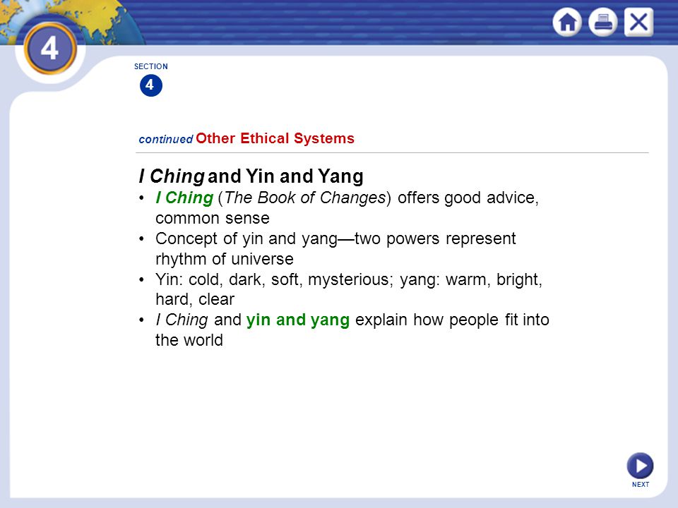 NEXT I Ching and Yin and Yang I Ching (The Book of Changes) offers good advice, common sense Concept of yin and yang—two powers represent rhythm of universe Yin: cold, dark, soft, mysterious; yang: warm, bright, hard, clear I Ching and yin and yang explain how people fit into the world continued Other Ethical Systems SECTION 4