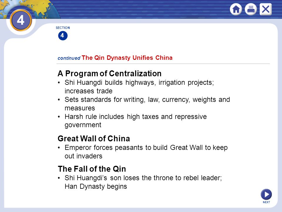 NEXT A Program of Centralization Shi Huangdi builds highways, irrigation projects; increases trade Sets standards for writing, law, currency, weights and measures Harsh rule includes high taxes and repressive government continued The Qin Dynasty Unifies China Great Wall of China Emperor forces peasants to build Great Wall to keep out invaders The Fall of the Qin Shi Huangdi’s son loses the throne to rebel leader; Han Dynasty begins SECTION 4