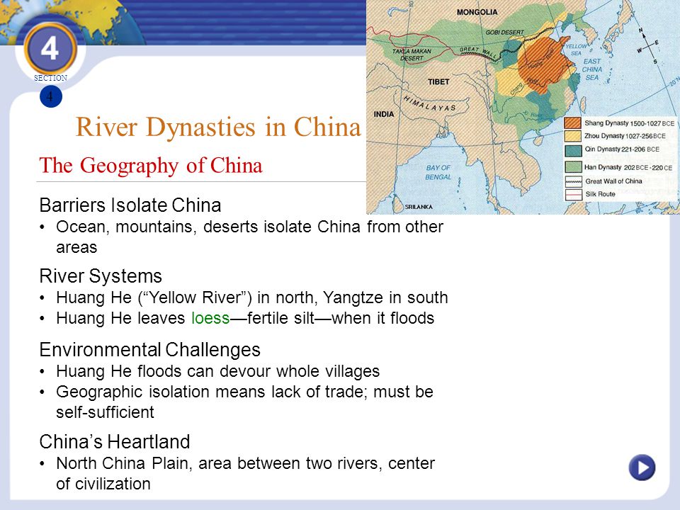 The Geography of China River Dynasties in China Barriers Isolate China Ocean, mountains, deserts isolate China from other areas River Systems Huang He ( Yellow River ) in north, Yangtze in south Huang He leaves loess—fertile silt—when it floods SECTION 4 Environmental Challenges Huang He floods can devour whole villages Geographic isolation means lack of trade; must be self-sufficient China’s Heartland North China Plain, area between two rivers, center of civilization