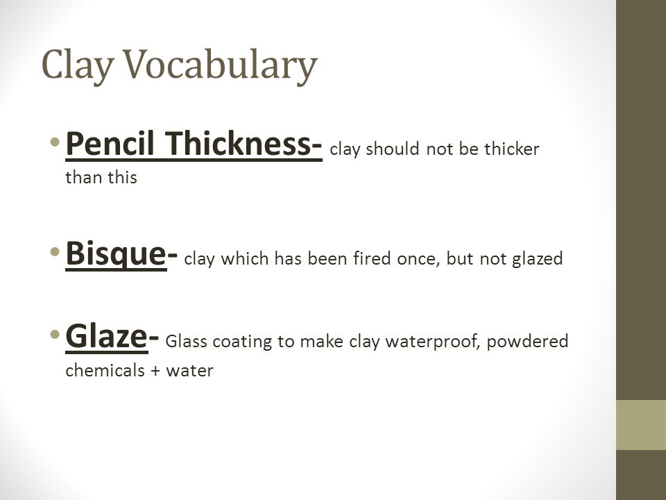 Clay Vocabulary Pencil Thickness- clay should not be thicker than this Bisque- clay which has been fired once, but not glazed Glaze- Glass coating to make clay waterproof, powdered chemicals + water