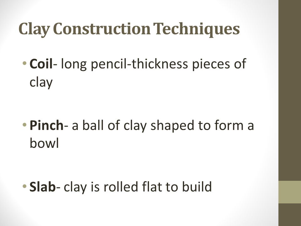 Clay Construction Techniques Coil- long pencil-thickness pieces of clay Pinch- a ball of clay shaped to form a bowl Slab- clay is rolled flat to build