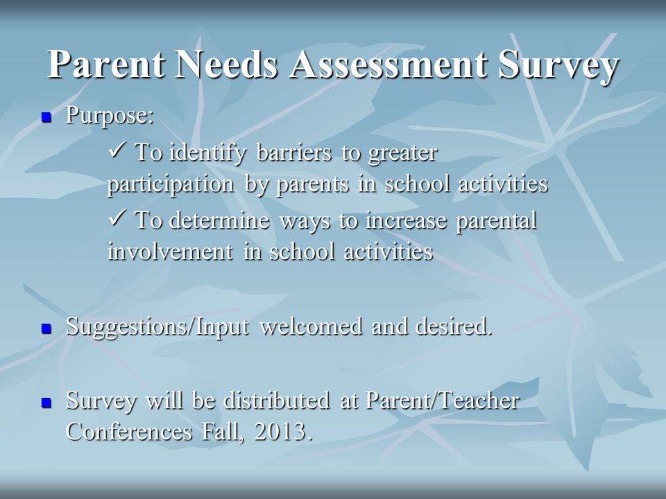 Parent Needs Assessment Survey Purpose: Purpose: To identify barriers to greater participation by parents in school activities To identify barriers to greater participation by parents in school activities To determine ways to increase parental involvement in school activities To determine ways to increase parental involvement in school activities Suggestions/Input welcomed and desired.