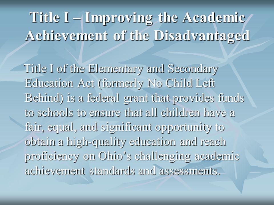 Title I – Improving the Academic Achievement of the Disadvantaged Title I of the Elementary and Secondary Education Act (formerly No Child Left Behind) is a federal grant that provides funds to schools to ensure that all children have a fair, equal, and significant opportunity to obtain a high-quality education and reach proficiency on Ohio’s challenging academic achievement standards and assessments.