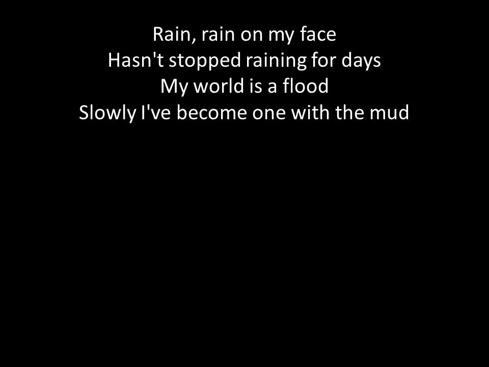 Rain, rain on my face Hasn t stopped raining for days My world is a flood Slowly I ve become one with the mud