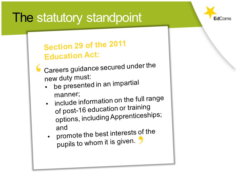 The statutory standpoint Careers guidance secured under the new duty must: be presented in an impartial manner; include information on the full range of post-16 education or training options, including Apprenticeships; and promote the best interests of the pupils to whom it is given.
