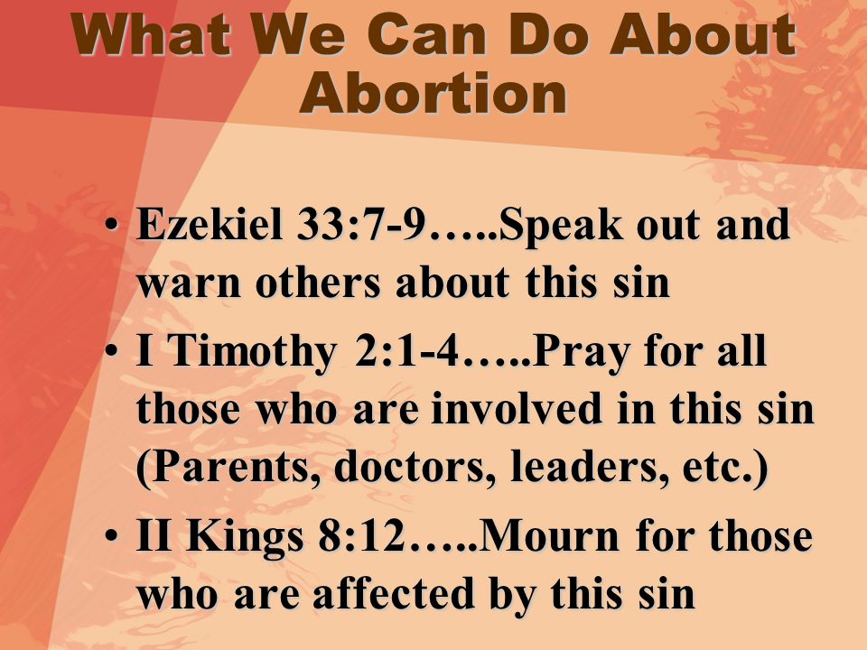 What We Can Do About Abortion Ezekiel 33:7-9…..Speak out and warn others about this sinEzekiel 33:7-9…..Speak out and warn others about this sin I Timothy 2:1-4…..Pray for all those who are involved in this sin (Parents, doctors, leaders, etc.)I Timothy 2:1-4…..Pray for all those who are involved in this sin (Parents, doctors, leaders, etc.) II Kings 8:12…..Mourn for those who are affected by this sinII Kings 8:12…..Mourn for those who are affected by this sin