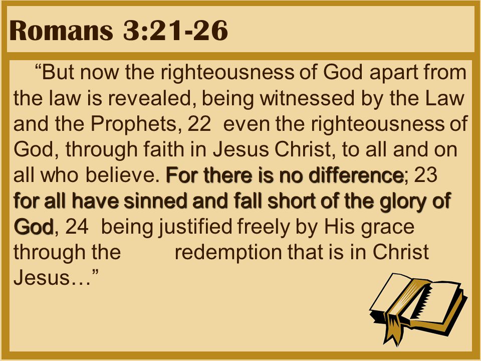 Romans 3:21-26 For there is no difference for all have sinned and fall short of the glory of God But now the righteousness of God apart from the law is revealed, being witnessed by the Law and the Prophets, 22 even the righteousness of God, through faith in Jesus Christ, to all and on all who believe.