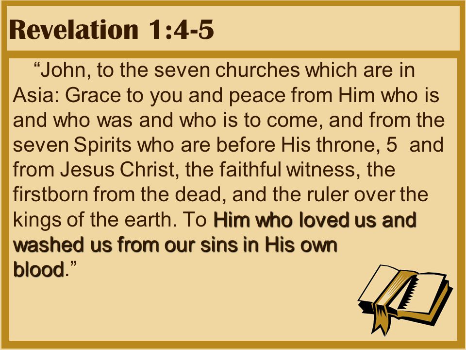 Revelation 1:4-5 Him who loved us and washed us from our sins in His own blood John, to the seven churches which are in Asia: Grace to you and peace from Him who is and who was and who is to come, and from the seven Spirits who are before His throne, 5 and from Jesus Christ, the faithful witness, the firstborn from the dead, and the ruler over the kings of the earth.
