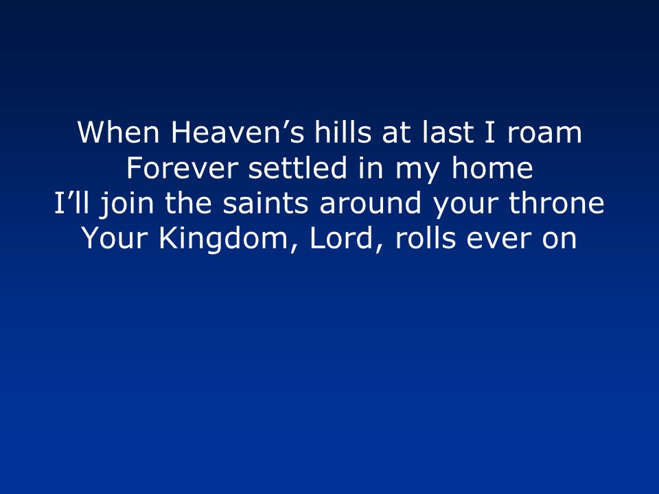 When Heaven’s hills at last I roam Forever settled in my home I’ll join the saints around your throne Your Kingdom, Lord, rolls ever on