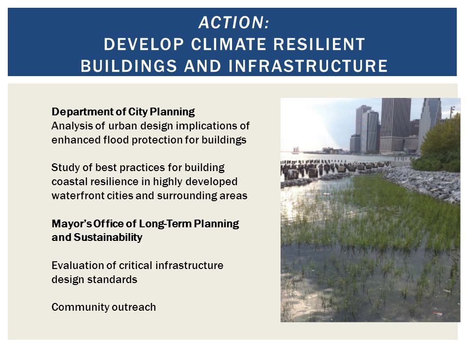 ACTION: DEVELOP CLIMATE RESILIENT BUILDINGS AND INFRASTRUCTURE Department of City Planning Analysis of urban design implications of enhanced flood protection for buildings Study of best practices for building coastal resilience in highly developed waterfront cities and surrounding areas Mayor’s Office of Long-Term Planning and Sustainability Evaluation of critical infrastructure design standards Community outreach