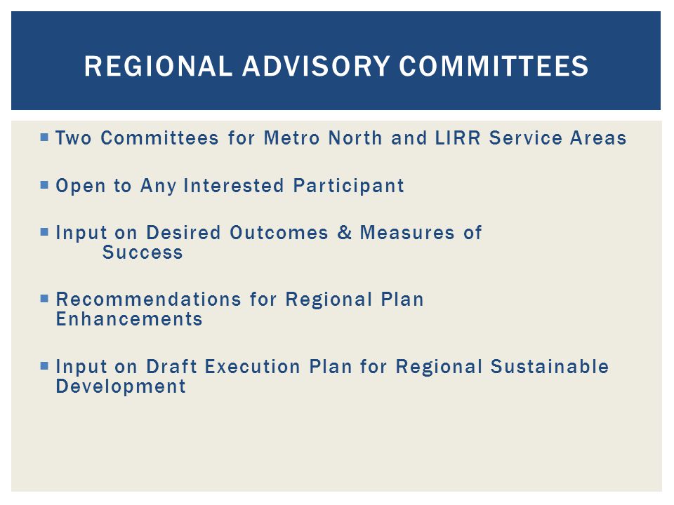  Two Committees for Metro North and LIRR Service Areas  Open to Any Interested Participant  Input on Desired Outcomes & Measures of Success  Recommendations for Regional Plan Enhancements  Input on Draft Execution Plan for Regional Sustainable Development REGIONAL ADVISORY COMMITTEES