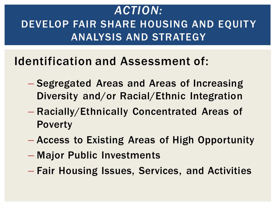 ACTION: DEVELOP FAIR SHARE HOUSING AND EQUITY ANALYSIS AND STRATEGY Identification and Assessment of: – Segregated Areas and Areas of Increasing Diversity and/or Racial/Ethnic Integration – Racially/Ethnically Concentrated Areas of Poverty – Access to Existing Areas of High Opportunity – Major Public Investments – Fair Housing Issues, Services, and Activities