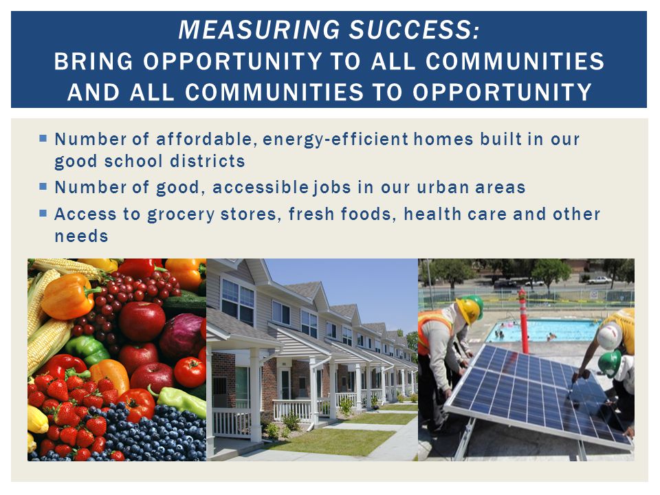  Number of affordable, energy-efficient homes built in our good school districts  Number of good, accessible jobs in our urban areas  Access to grocery stores, fresh foods, health care and other needs MEASURING SUCCESS: BRING OPPORTUNITY TO ALL COMMUNITIES AND ALL COMMUNITIES TO OPPORTUNITY