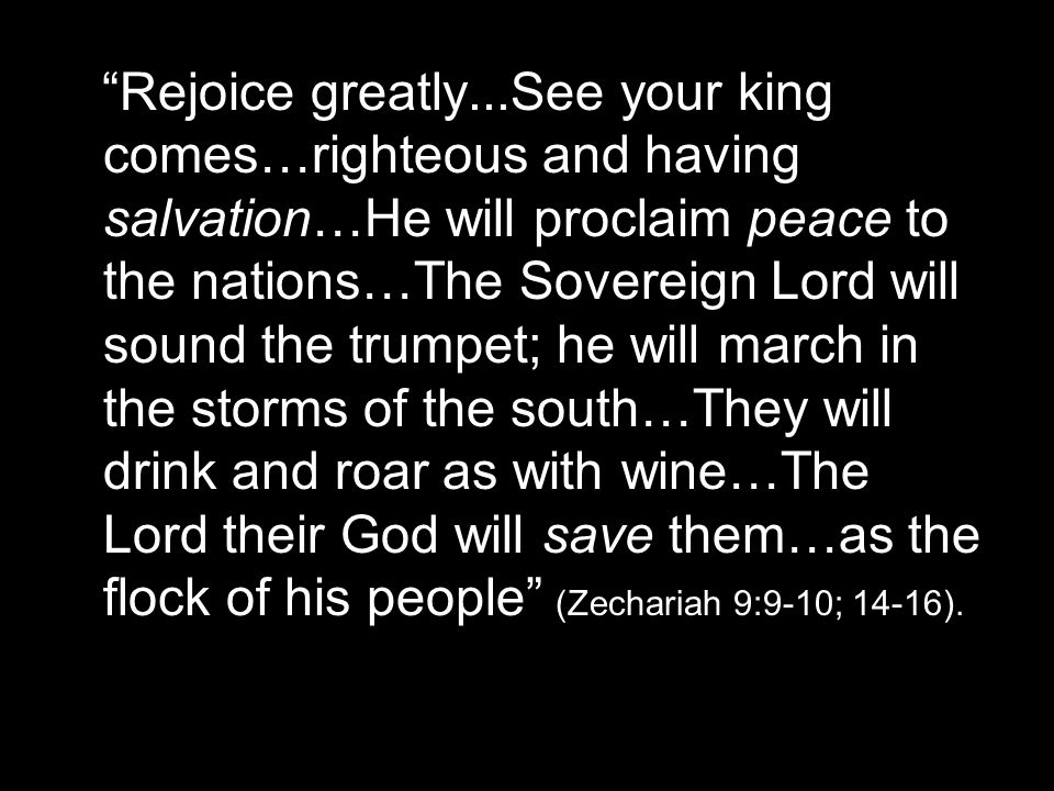 Rejoice greatly...See your king comes…righteous and having salvation…He will proclaim peace to the nations…The Sovereign Lord will sound the trumpet; he will march in the storms of the south…They will drink and roar as with wine…The Lord their God will save them…as the flock of his people (Zechariah 9:9-10; 14-16).