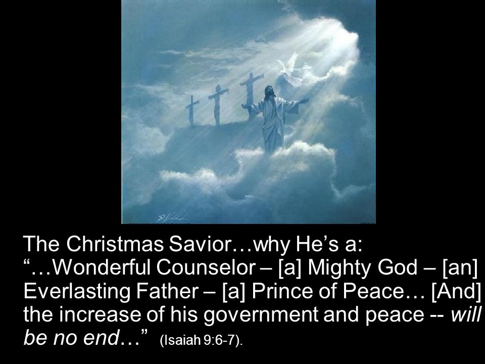 The Christmas Savior…why He’s a: …Wonderful Counselor – [a] Mighty God – [an] Everlasting Father – [a] Prince of Peace… [And] the increase of his government and peace -- will be no end… (Isaiah 9:6-7).