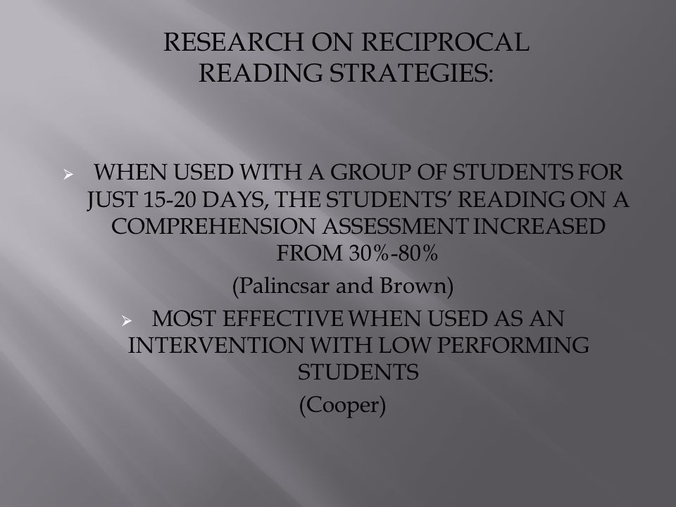  WHEN USED WITH A GROUP OF STUDENTS FOR JUST DAYS, THE STUDENTS’ READING ON A COMPREHENSION ASSESSMENT INCREASED FROM 30%-80% (Palincsar and Brown)  MOST EFFECTIVE WHEN USED AS AN INTERVENTION WITH LOW PERFORMING STUDENTS (Cooper) RESEARCH ON RECIPROCAL READING STRATEGIES: