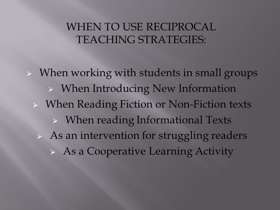  When working with students in small groups  When Introducing New Information  When Reading Fiction or Non-Fiction texts  When reading Informational Texts  As an intervention for struggling readers  As a Cooperative Learning Activity WHEN TO USE RECIPROCAL TEACHING STRATEGIES: