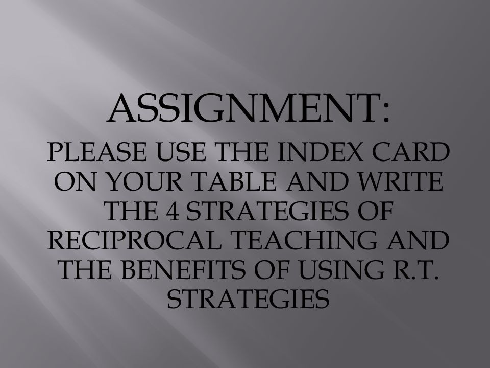 ASSIGNMENT: PLEASE USE THE INDEX CARD ON YOUR TABLE AND WRITE THE 4 STRATEGIES OF RECIPROCAL TEACHING AND THE BENEFITS OF USING R.T.