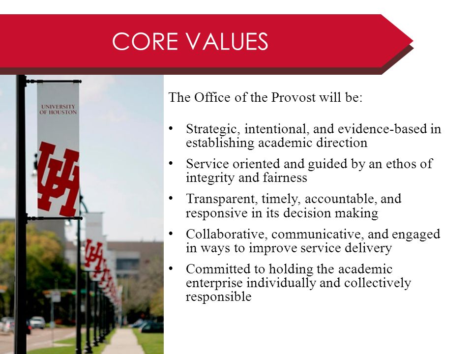 CORE VALUES The Office of the Provost will be: Strategic, intentional, and evidence-based in establishing academic direction Service oriented and guided by an ethos of integrity and fairness Transparent, timely, accountable, and responsive in its decision making Collaborative, communicative, and engaged in ways to improve service delivery Committed to holding the academic enterprise individually and collectively responsible