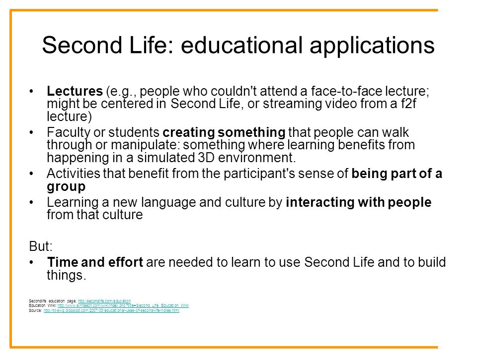 Second Life: educational applications Lectures (e.g., people who couldn t attend a face-to-face lecture; might be centered in Second Life, or streaming video from a f2f lecture) Faculty or students creating something that people can walk through or manipulate: something where learning benefits from happening in a simulated 3D environment.