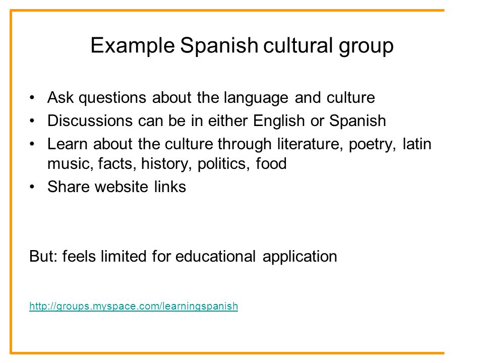 Example Spanish cultural group Ask questions about the language and culture Discussions can be in either English or Spanish Learn about the culture through literature, poetry, latin music, facts, history, politics, food Share website links But: feels limited for educational application