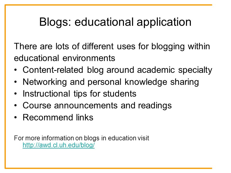 Blogs: educational application There are lots of different uses for blogging within educational environments Content-related blog around academic specialty Networking and personal knowledge sharing Instructional tips for students Course announcements and readings Recommend links For more information on blogs in education visit