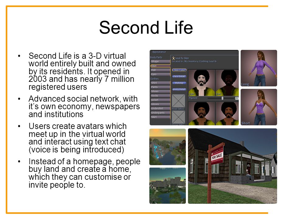 Second Life Second Life is a 3-D virtual world entirely built and owned by its residents.