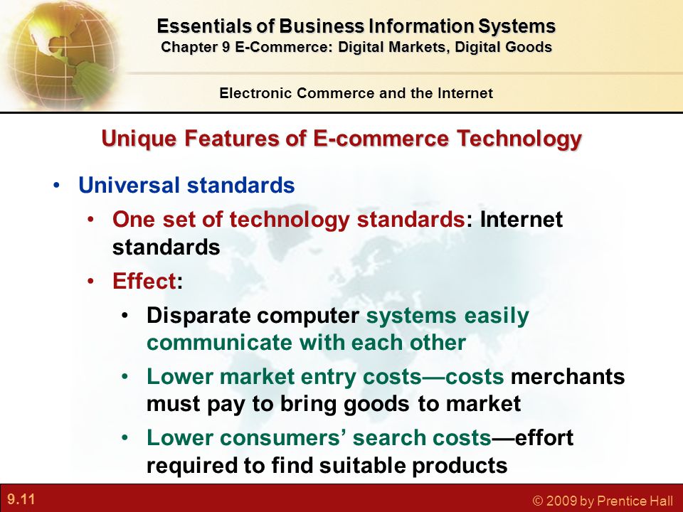 9.11 © 2009 by Prentice Hall Unique Features of E-commerce Technology Electronic Commerce and the Internet Essentials of Business Information Systems Chapter 9 E-Commerce: Digital Markets, Digital Goods Universal standards One set of technology standards: Internet standards Effect: Disparate computer systems easily communicate with each other Lower market entry costs—costs merchants must pay to bring goods to market Lower consumers’ search costs—effort required to find suitable products