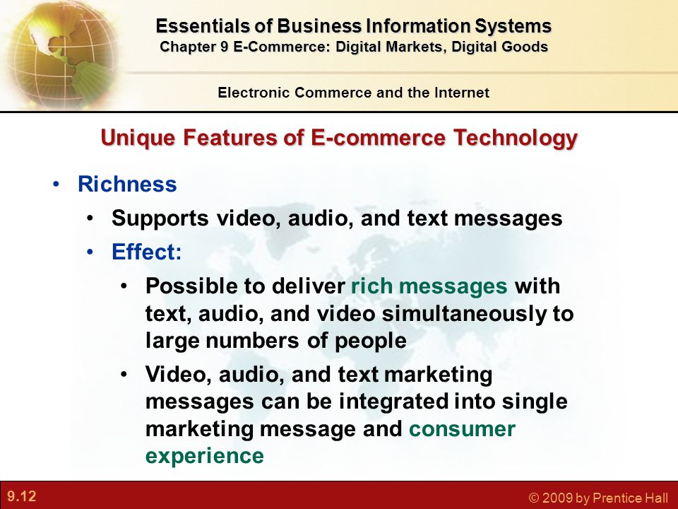 9.12 © 2009 by Prentice Hall Unique Features of E-commerce Technology Electronic Commerce and the Internet Essentials of Business Information Systems Chapter 9 E-Commerce: Digital Markets, Digital Goods Richness Supports video, audio, and text messages Effect: Possible to deliver rich messages with text, audio, and video simultaneously to large numbers of people Video, audio, and text marketing messages can be integrated into single marketing message and consumer experience