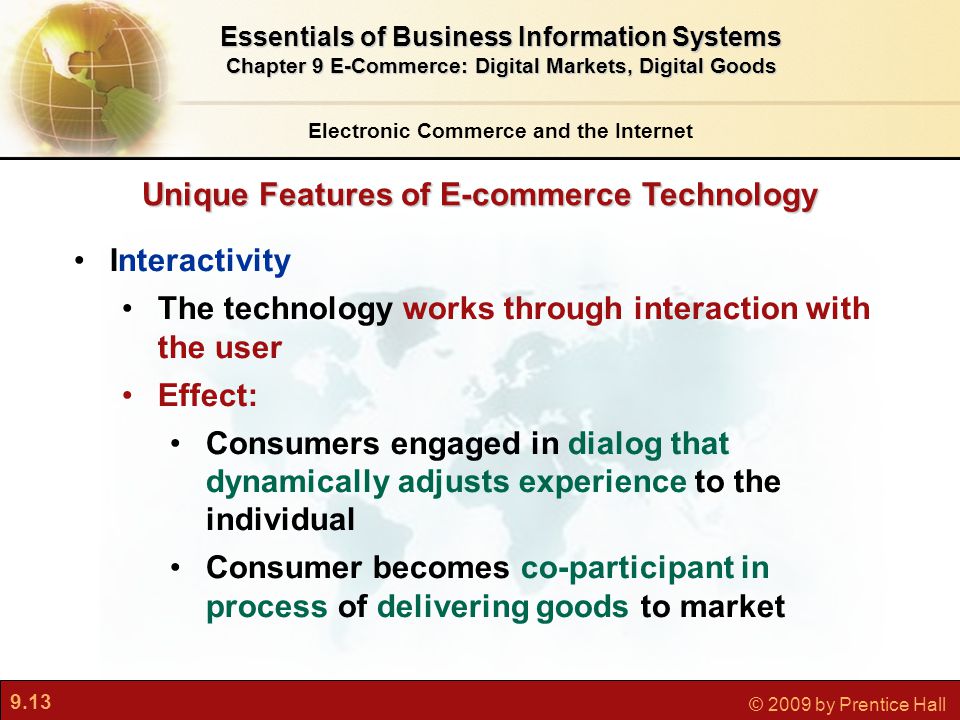 9.13 © 2009 by Prentice Hall Unique Features of E-commerce Technology Electronic Commerce and the Internet Essentials of Business Information Systems Chapter 9 E-Commerce: Digital Markets, Digital Goods Interactivity The technology works through interaction with the user Effect: Consumers engaged in dialog that dynamically adjusts experience to the individual Consumer becomes co-participant in process of delivering goods to market
