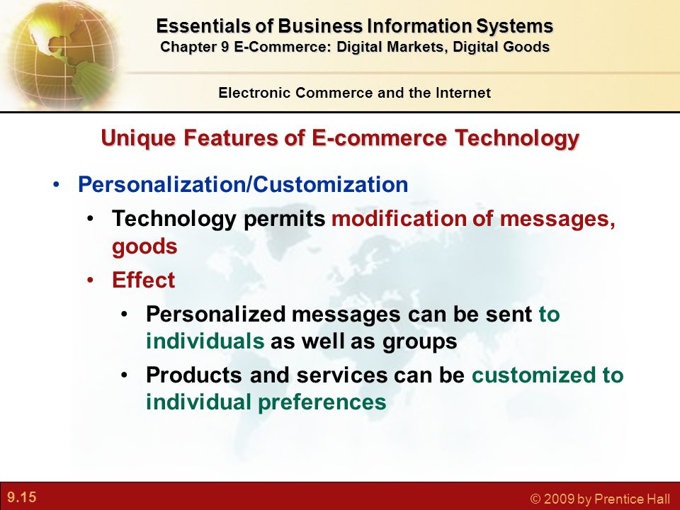 9.15 © 2009 by Prentice Hall Unique Features of E-commerce Technology Electronic Commerce and the Internet Essentials of Business Information Systems Chapter 9 E-Commerce: Digital Markets, Digital Goods Personalization/Customization Technology permits modification of messages, goods Effect Personalized messages can be sent to individuals as well as groups Products and services can be customized to individual preferences