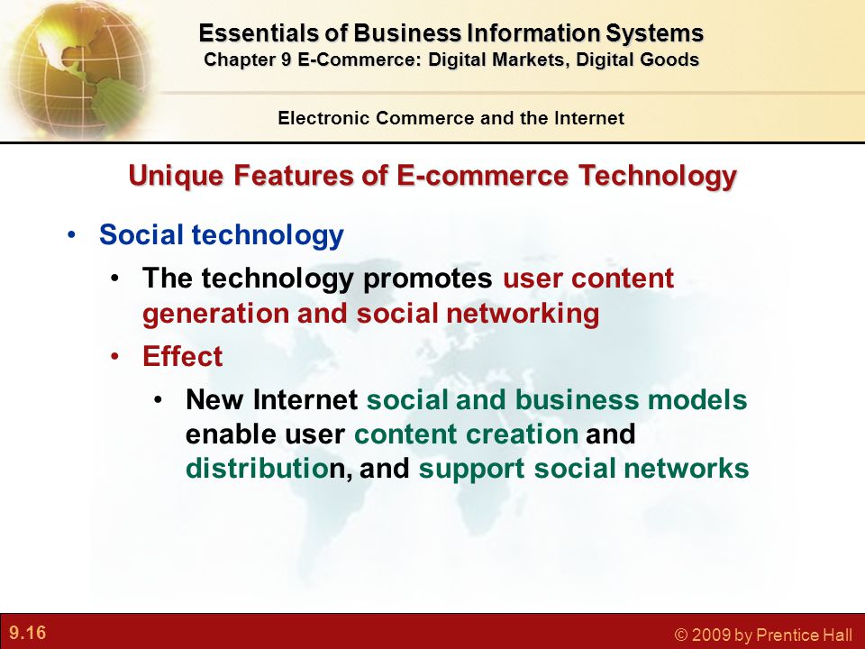 9.16 © 2009 by Prentice Hall Unique Features of E-commerce Technology Electronic Commerce and the Internet Essentials of Business Information Systems Chapter 9 E-Commerce: Digital Markets, Digital Goods Social technology The technology promotes user content generation and social networking Effect New Internet social and business models enable user content creation and distribution, and support social networks