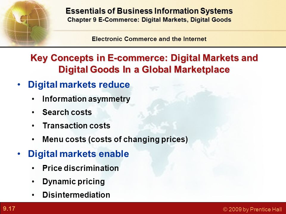 9.17 © 2009 by Prentice Hall Key Concepts in E-commerce: Digital Markets and Digital Goods In a Global Marketplace Electronic Commerce and the Internet Essentials of Business Information Systems Chapter 9 E-Commerce: Digital Markets, Digital Goods Digital markets reduce Information asymmetry Search costs Transaction costs Menu costs (costs of changing prices) Digital markets enable Price discrimination Dynamic pricing Disintermediation