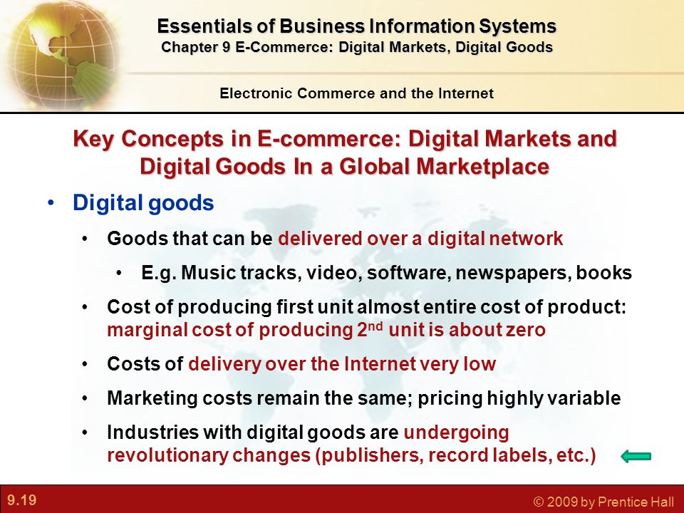 9.19 © 2009 by Prentice Hall Key Concepts in E-commerce: Digital Markets and Digital Goods In a Global Marketplace Electronic Commerce and the Internet Essentials of Business Information Systems Chapter 9 E-Commerce: Digital Markets, Digital Goods Digital goods Goods that can be delivered over a digital network E.g.