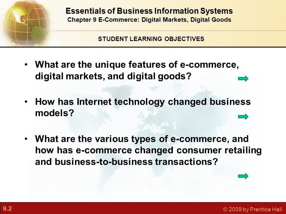 9.2 © 2009 by Prentice Hall STUDENT LEARNING OBJECTIVES Essentials of Business Information Systems Chapter 9 E-Commerce: Digital Markets, Digital Goods What are the unique features of e-commerce, digital markets, and digital goods.