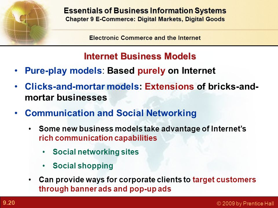 9.20 © 2009 by Prentice Hall Internet Business Models Electronic Commerce and the Internet Essentials of Business Information Systems Chapter 9 E-Commerce: Digital Markets, Digital Goods Pure-play models: Based purely on Internet Clicks-and-mortar models: Extensions of bricks-and- mortar businesses Communication and Social Networking Some new business models take advantage of Internet’s rich communication capabilities Social networking sites Social shopping Can provide ways for corporate clients to target customers through banner ads and pop-up ads